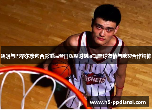 姚明与巴蒂尔亲密合影重温昔日辉煌时刻展现篮球友情与默契合作精神